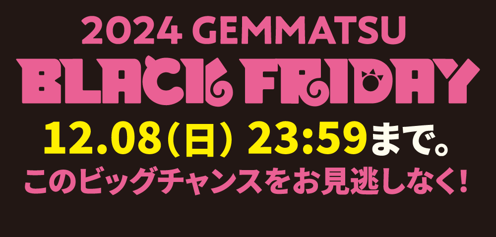 2024 GEMMATSU BLACK FRIDAY 12.01（日） 23:59まで。このビッグチャンスをお見逃しなく！