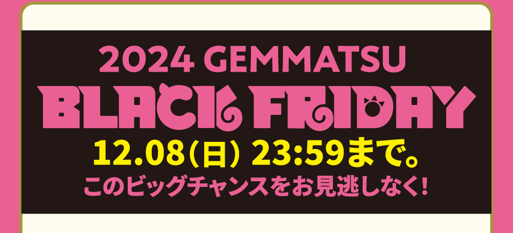 2024 GEMMATSU BLACK FRIDAY 12.01（日） 23:59まで。このビッグチャンスをお見逃しなく！