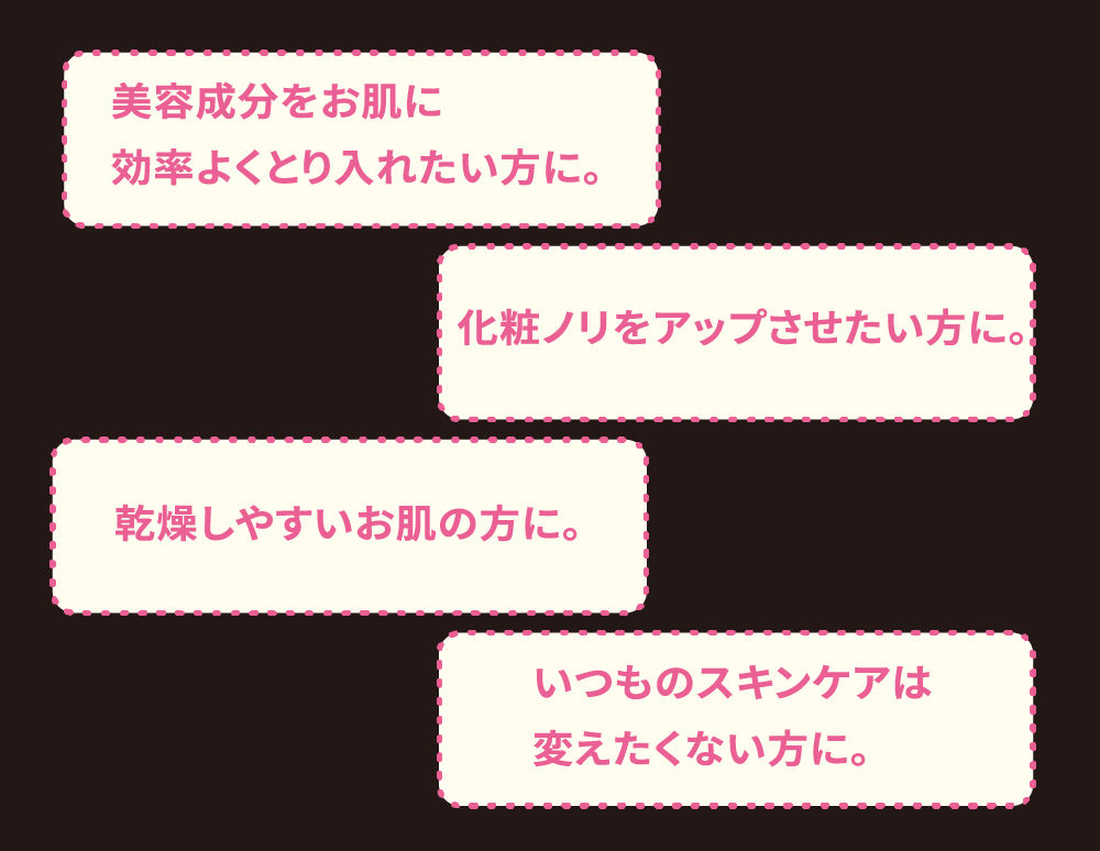 美容成分をお肌に効率よくとり入れたい方に。化粧ノリをアップさせたい方に。乾燥しやすいお肌の方に。いつものスキンケアは変えたくない方に。